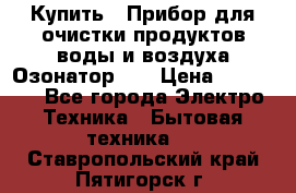 Купить : Прибор для очистки продуктов,воды и воздуха.Озонатор    › Цена ­ 25 500 - Все города Электро-Техника » Бытовая техника   . Ставропольский край,Пятигорск г.